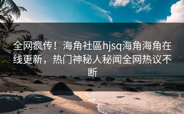 全网疯传！海角社區hjsq海角海角在线更新，热门神秘人秘闻全网热议不断