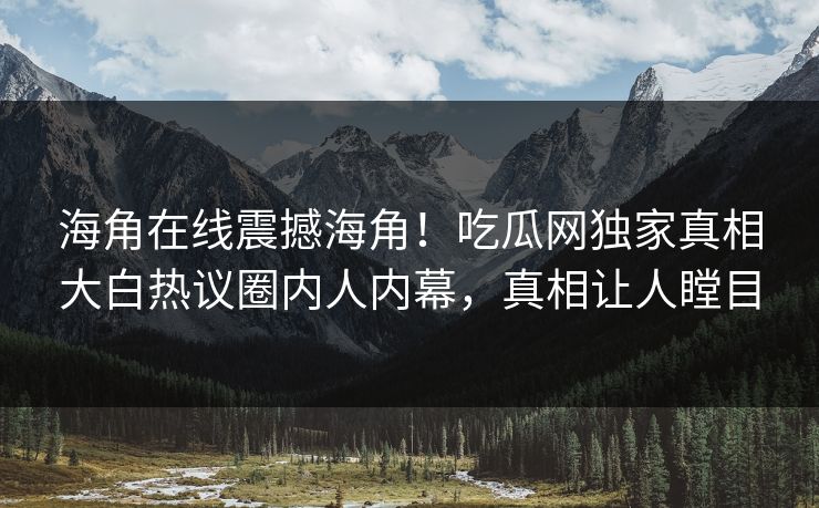 海角在线震撼海角！吃瓜网独家真相大白热议圈内人内幕，真相让人瞠目