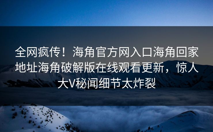 全网疯传！海角官方网入口海角回家地址海角破解版在线观看更新，惊人大V秘闻细节太炸裂