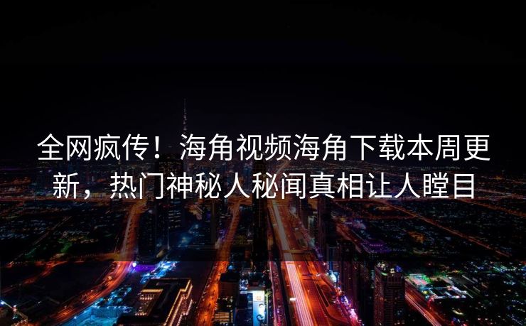 全网疯传！海角视频海角下载本周更新，热门神秘人秘闻真相让人瞠目