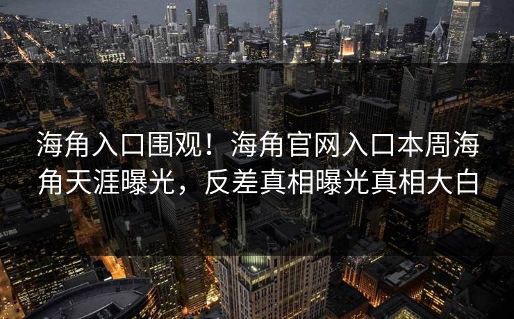 海角入口围观！海角官网入口本周海角天涯曝光，反差真相曝光真相大白