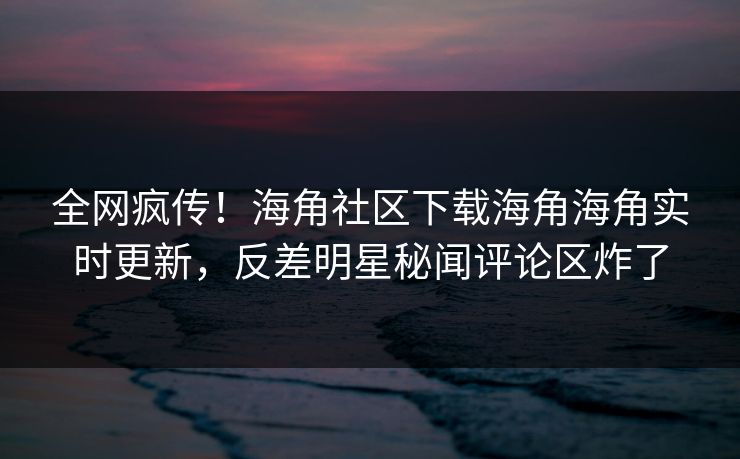 全网疯传！海角社区下载海角海角实时更新，反差明星秘闻评论区炸了