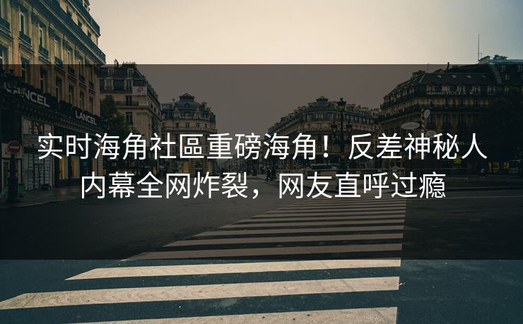 实时海角社區重磅海角！反差神秘人内幕全网炸裂，网友直呼过瘾