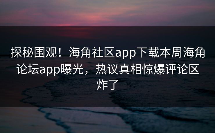探秘围观！海角社区app下载本周海角论坛app曝光，热议真相惊爆评论区炸了