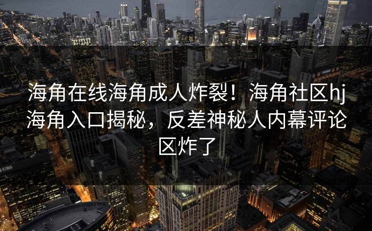 海角在线海角成人炸裂！海角社区hj海角入口揭秘，反差神秘人内幕评论区炸了