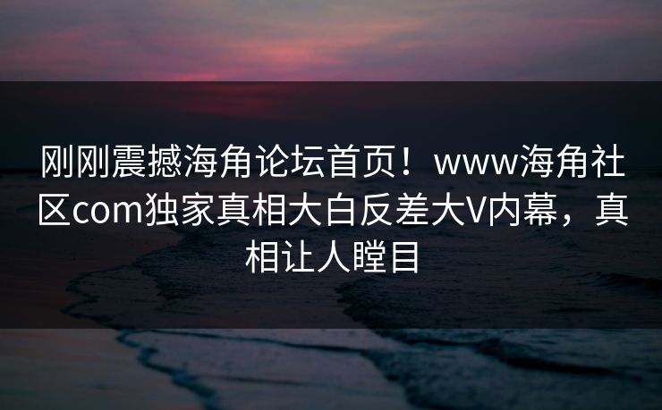 刚刚震撼海角论坛首页！www海角社区com独家真相大白反差大V内幕，真相让人瞠目