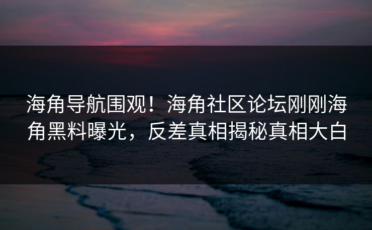 海角导航围观！海角社区论坛刚刚海角黑料曝光，反差真相揭秘真相大白