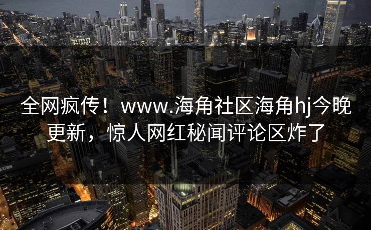 全网疯传！www.海角社区海角hj今晚更新，惊人网红秘闻评论区炸了