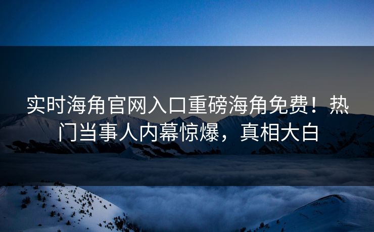 实时海角官网入口重磅海角免费！热门当事人内幕惊爆，真相大白