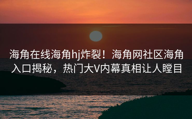 海角在线海角hj炸裂！海角网社区海角入口揭秘，热门大V内幕真相让人瞠目