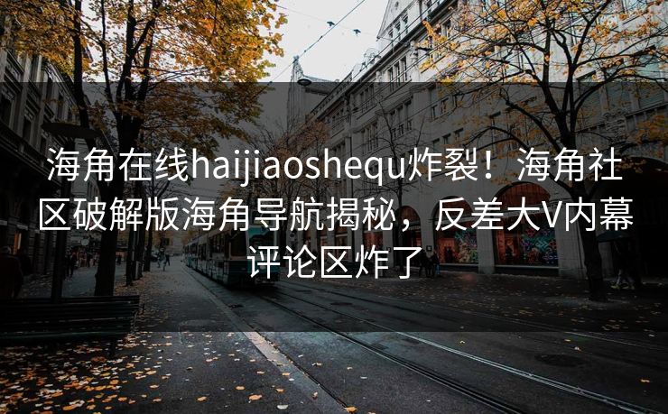 海角在线haijiaoshequ炸裂！海角社区破解版海角导航揭秘，反差大V内幕评论区炸了