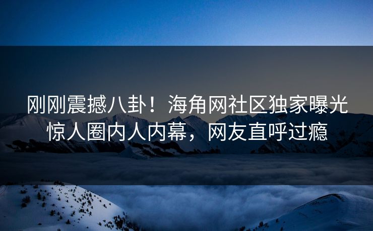 刚刚震撼八卦！海角网社区独家曝光惊人圈内人内幕，网友直呼过瘾
