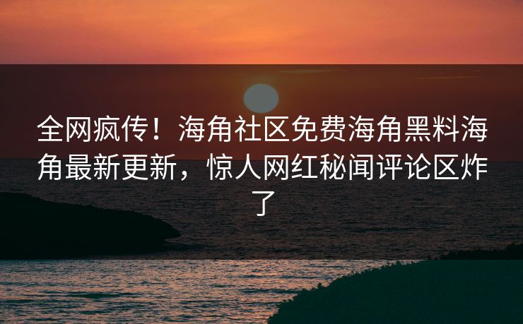 全网疯传！海角社区免费海角黑料海角最新更新，惊人网红秘闻评论区炸了