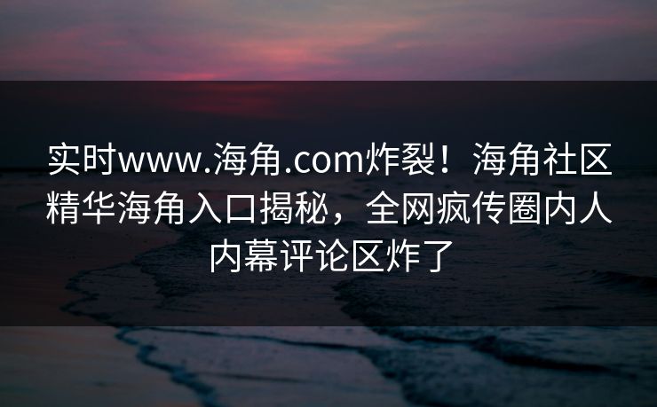 实时www.海角.com炸裂！海角社区精华海角入口揭秘，全网疯传圈内人内幕评论区炸了
