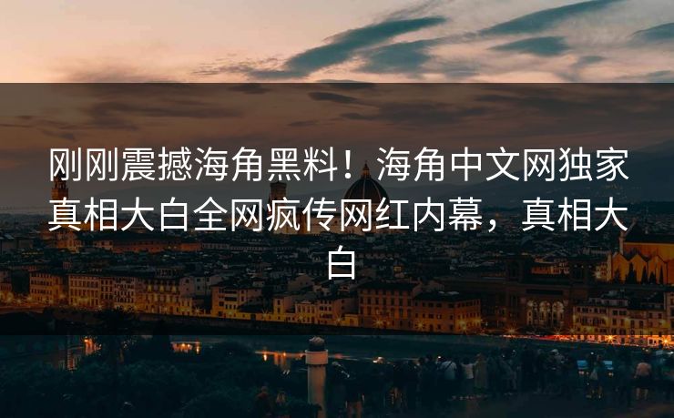 刚刚震撼海角黑料！海角中文网独家真相大白全网疯传网红内幕，真相大白