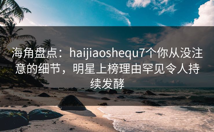 海角盘点：haijiaoshequ7个你从没注意的细节，明星上榜理由罕见令人持续发酵