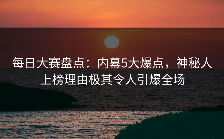 每日大赛盘点：内幕5大爆点，神秘人上榜理由极其令人引爆全场