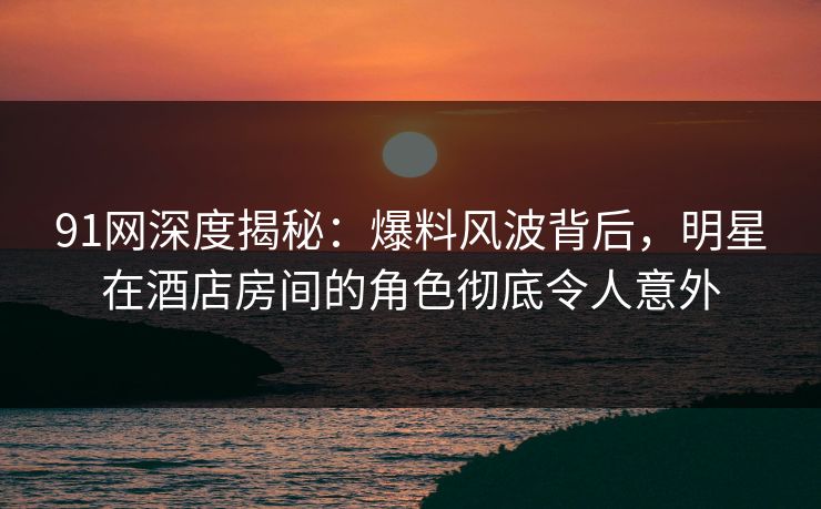 91网深度揭秘：爆料风波背后，明星在酒店房间的角色彻底令人意外