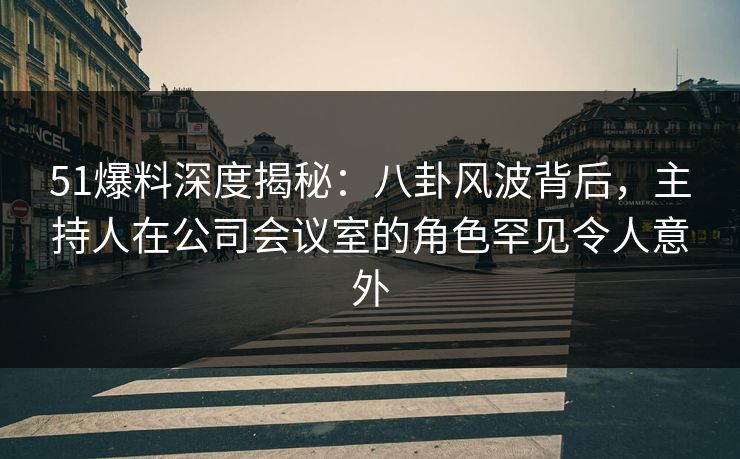 51爆料深度揭秘：八卦风波背后，主持人在公司会议室的角色罕见令人意外