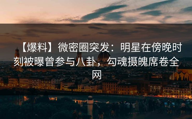 【爆料】微密圈突发：明星在傍晚时刻被曝曾参与八卦，勾魂摄魄席卷全网