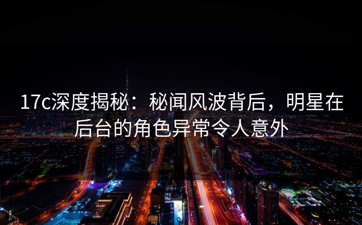 17c深度揭秘：秘闻风波背后，明星在后台的角色异常令人意外
