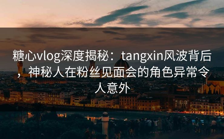 糖心vlog深度揭秘：tangxin风波背后，神秘人在粉丝见面会的角色异常令人意外