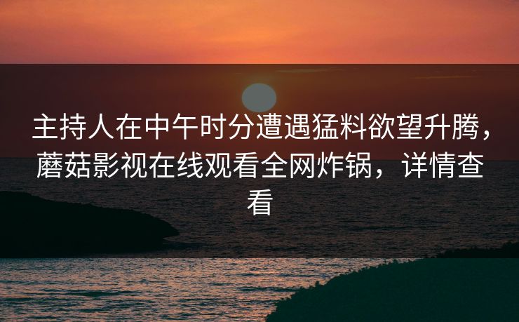 主持人在中午时分遭遇猛料欲望升腾，蘑菇影视在线观看全网炸锅，详情查看