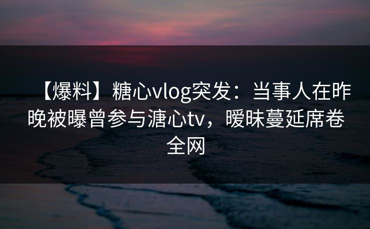 【爆料】糖心vlog突发:当事人在昨晚被曝曾参与溏心tv,暧昧蔓延席卷全网 【爆料】糖心vlog突发:当事人在昨晚被曝曾参与溏心tv,暧昧蔓延席卷全网