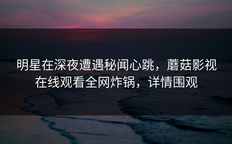 明星在深夜遭遇秘闻心跳,蘑菇影视在线观看全网炸锅,详情围观 明星在深夜遭遇秘闻心跳,蘑菇影视在线观看全网炸锅,详情围观