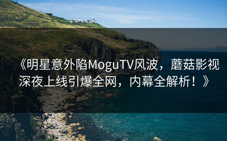 《明星意外陷MoguTV风波,蘑菇影视深夜上线引爆全网,内幕全解析!》 《明星意外陷MoguTV风波,蘑菇影视深夜上线引爆全网,内幕全解析!》