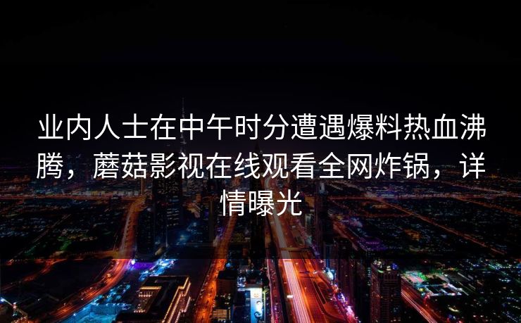 业内人士在中午时分遭遇爆料热血沸腾,蘑菇影视在线观看全网炸锅,详情曝光 业内人士在中午时分遭遇爆料热血沸腾,蘑菇影视在线观看全网炸锅,详情曝光