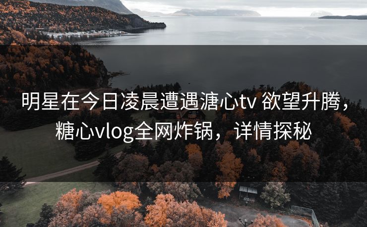 明星在今日凌晨遭遇溏心tv 欲望升腾,糖心vlog全网炸锅,详情探秘 明星在今日凌晨遭遇溏心tv 欲望升腾,糖心vlog全网炸锅,详情探秘