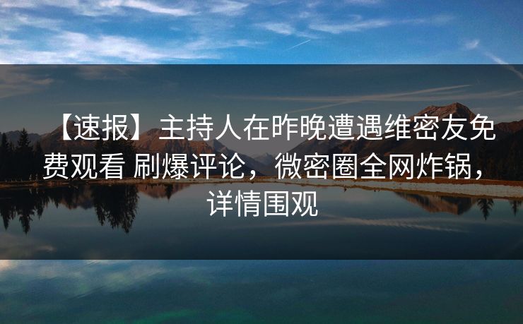 【速报】主持人在昨晚遭遇维密友免费观看 刷爆评论，微密圈全网炸锅，详情围观