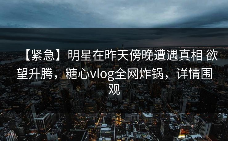【紧急】明星在昨天傍晚遭遇真相 欲望升腾，糖心vlog全网炸锅，详情围观