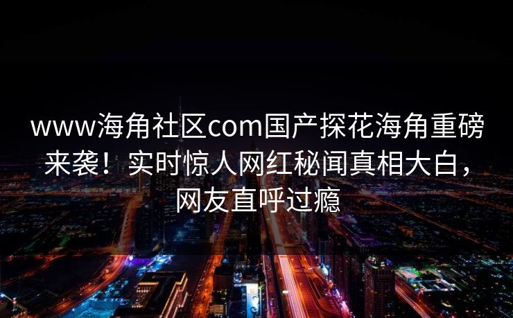 www海角社区com国产探花海角重磅来袭！实时惊人网红秘闻真相大白，网友直呼过瘾