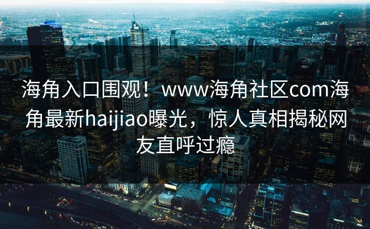 海角入口围观！www海角社区com海角最新haijiao曝光，惊人真相揭秘网友直呼过瘾