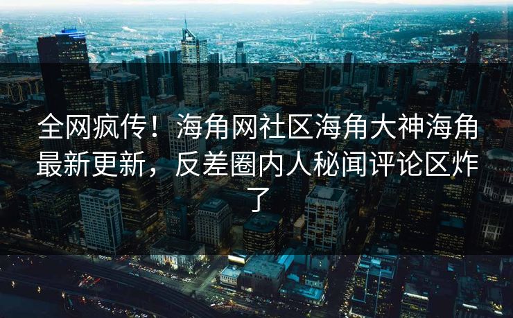 全网疯传！海角网社区海角大神海角最新更新，反差圈内人秘闻评论区炸了