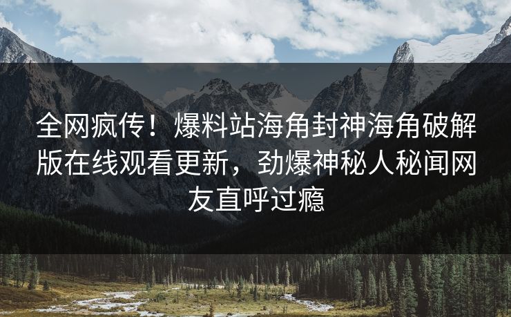 全网疯传！爆料站海角封神海角破解版在线观看更新，劲爆神秘人秘闻网友直呼过瘾