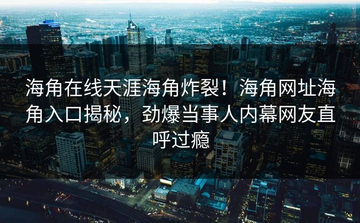 海角在线天涯海角炸裂！海角网址海角入口揭秘，劲爆当事人内幕网友直呼过瘾