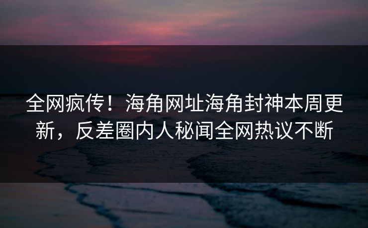 全网疯传！海角网址海角封神本周更新，反差圈内人秘闻全网热议不断