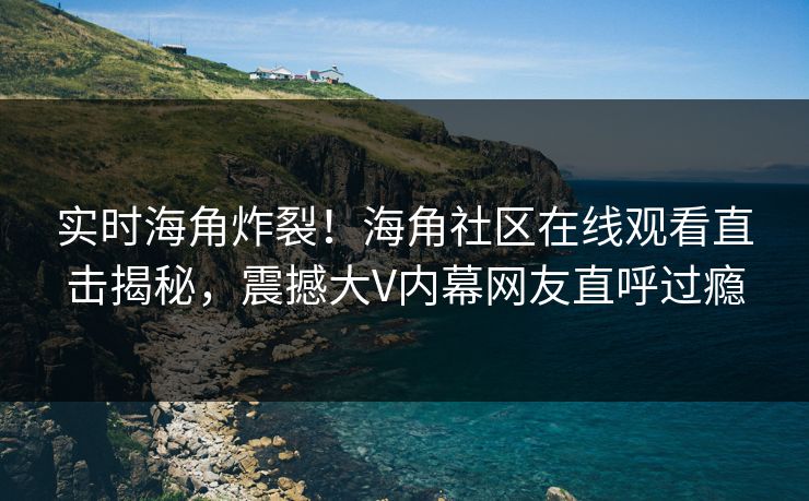实时海角炸裂！海角社区在线观看直击揭秘，震撼大V内幕网友直呼过瘾