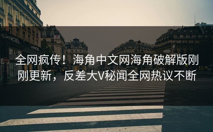 全网疯传！海角中文网海角破解版刚刚更新，反差大V秘闻全网热议不断