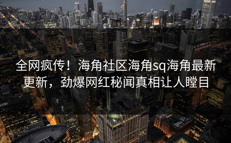 全网疯传！海角社区海角sq海角最新更新，劲爆网红秘闻真相让人瞠目