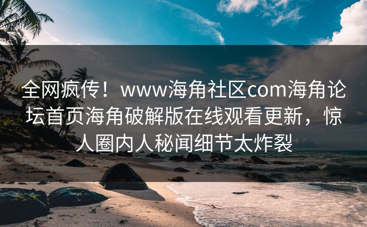 全网疯传！www海角社区com海角论坛首页海角破解版在线观看更新，惊人圈内人秘闻细节太炸裂