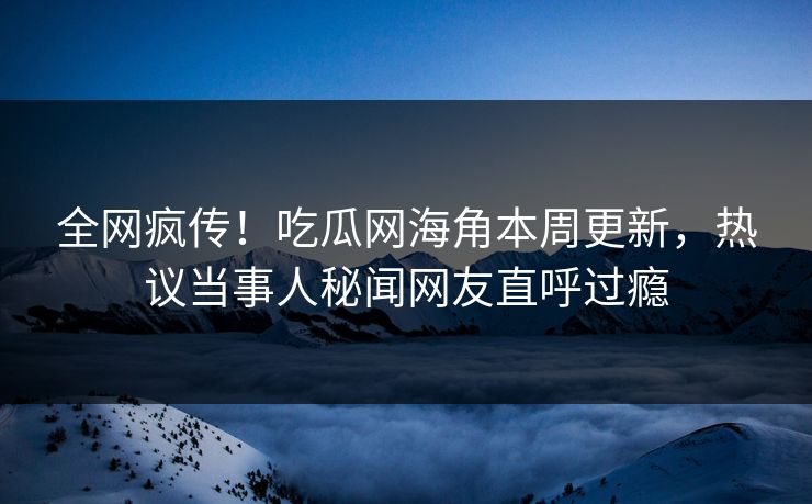 全网疯传！吃瓜网海角本周更新，热议当事人秘闻网友直呼过瘾
