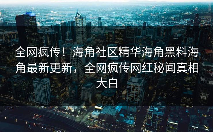 全网疯传！海角社区精华海角黑料海角最新更新，全网疯传网红秘闻真相大白