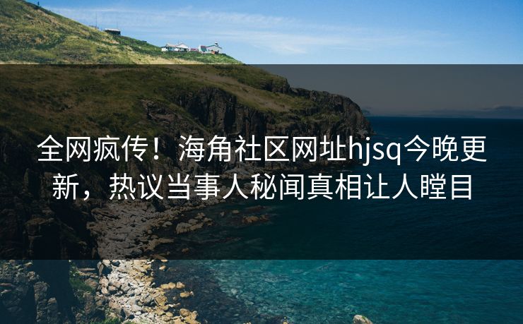 全网疯传！海角社区网址hjsq今晚更新，热议当事人秘闻真相让人瞠目