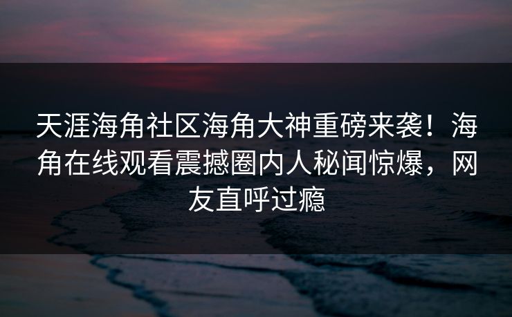 天涯海角社区海角大神重磅来袭！海角在线观看震撼圈内人秘闻惊爆，网友直呼过瘾