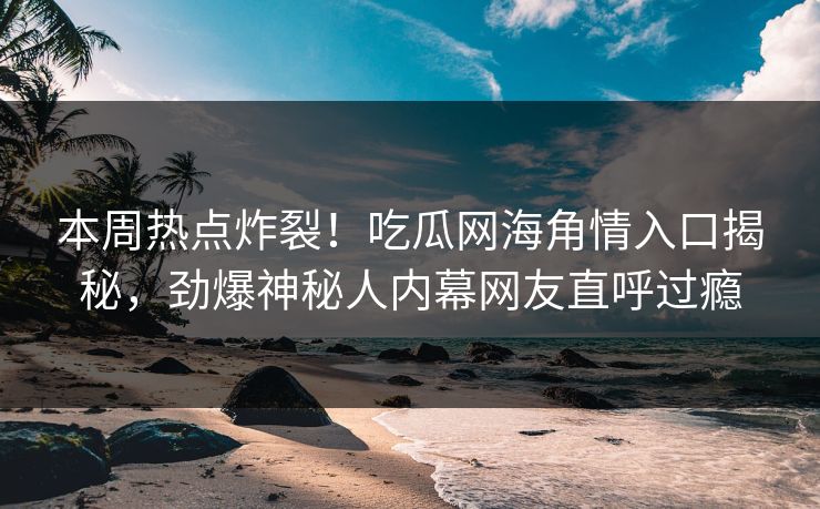本周热点炸裂！吃瓜网海角情入口揭秘，劲爆神秘人内幕网友直呼过瘾