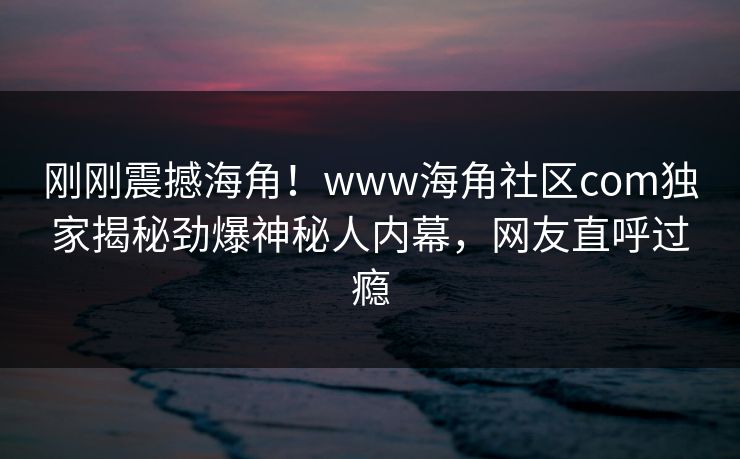刚刚震撼海角！www海角社区com独家揭秘劲爆神秘人内幕，网友直呼过瘾